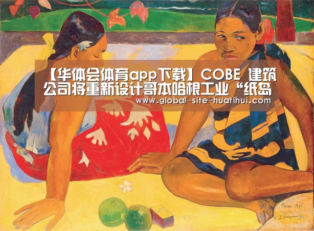 【华体会体育app下载】COBE 建筑公司将重新设计哥本哈根工业“纸岛”(图1) 华体会官方网站入口